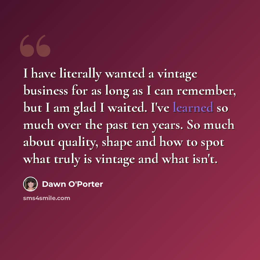 “I have literally wanted a vintage business for as long as I can remember, but I am glad I waited. I've learned so much over the past ten years. So much about quality, shape and how to spot what truly is vintage and what isn't.” quote by Dawn O'Porter