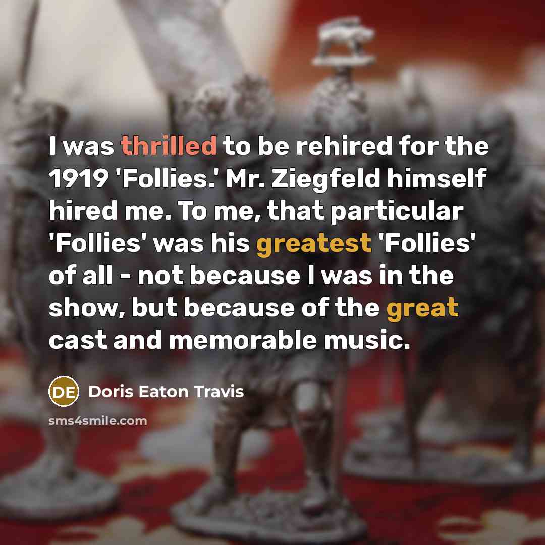 “I was thrilled to be rehired for the 1919 'Follies.' Mr. Ziegfeld himself hired me. To me, that particular 'Follies' was his greatest 'Follies' of all - not because I was in the show, but because of the great cast and memorable music.” quote by Doris Eaton Travis