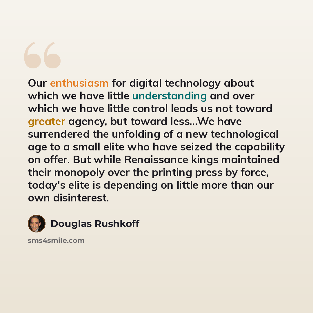 “Our enthusiasm for digital technology about which we have little understanding and over which we have little control leads us not toward greater agency, but toward less...We have surrendered the unfolding of a new technological age to a small elite who have seized the capability on offer. But…” quote by Douglas Rushkoff
