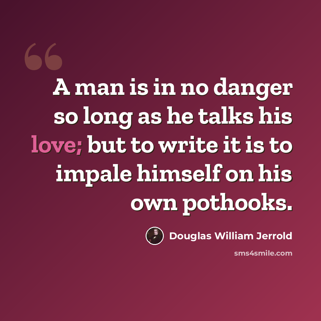 “A man is in no danger so long as he talks his love; but to write it is to impale himself on his own pothooks.” quote by Douglas William Jerrold