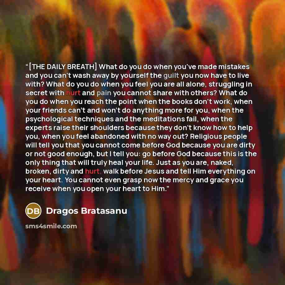 “[THE DAILY BREATH] What do you do when you've made mistakes and you can't wash away by yourself the guilt you now have to live with? What do you do when you feel you are all alone, struggling in secret with hurt and pain you cannot share with others? What do you do when you reach the point when…” quote by Dragos Bratasanu