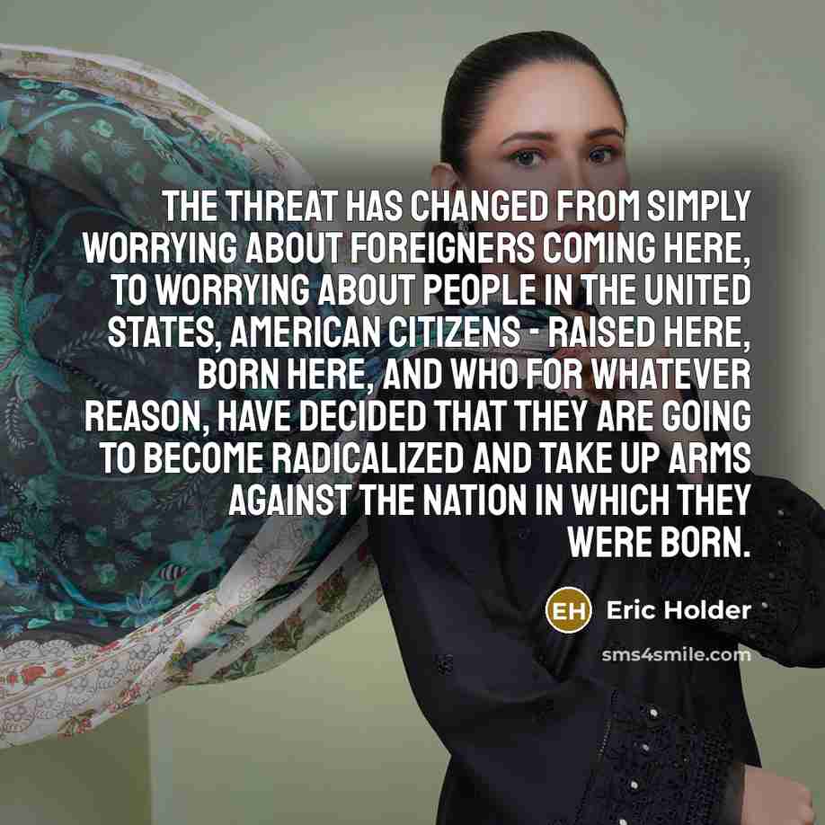 “The threat has changed from simply worrying about foreigners coming here, to worrying about people in the United States, American citizens - raised here, born here, and who for whatever reason, have decided that they are going to become radicalized and take up arms against the nation in which they…” quote by Eric Holder