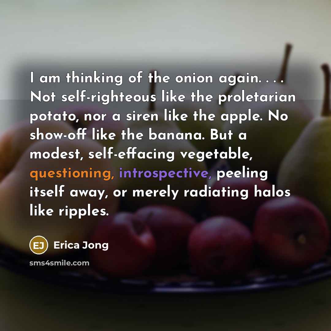 “I am thinking of the onion again. . . . Not self-righteous like the proletarian potato, nor a siren like the apple. No show-off like the banana. But a modest, self-effacing vegetable, questioning, introspective, peeling itself away, or merely radiating halos like ripples.” quote by Erica Jong