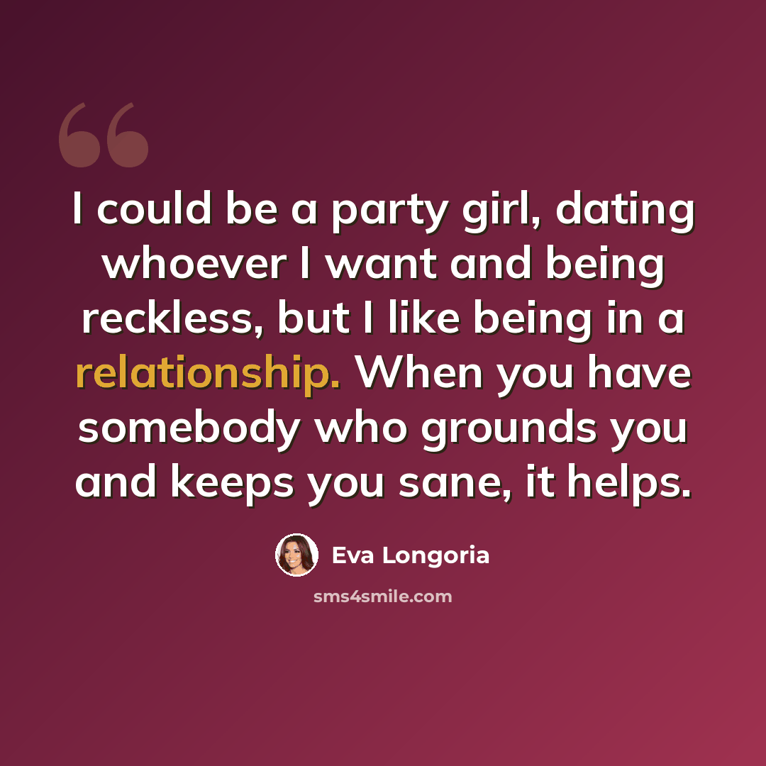 “I could be a party girl, dating whoever I want and being reckless, but I like being in a relationship. When you have somebody who grounds you and keeps you sane, it helps.” quote by Eva Longoria
