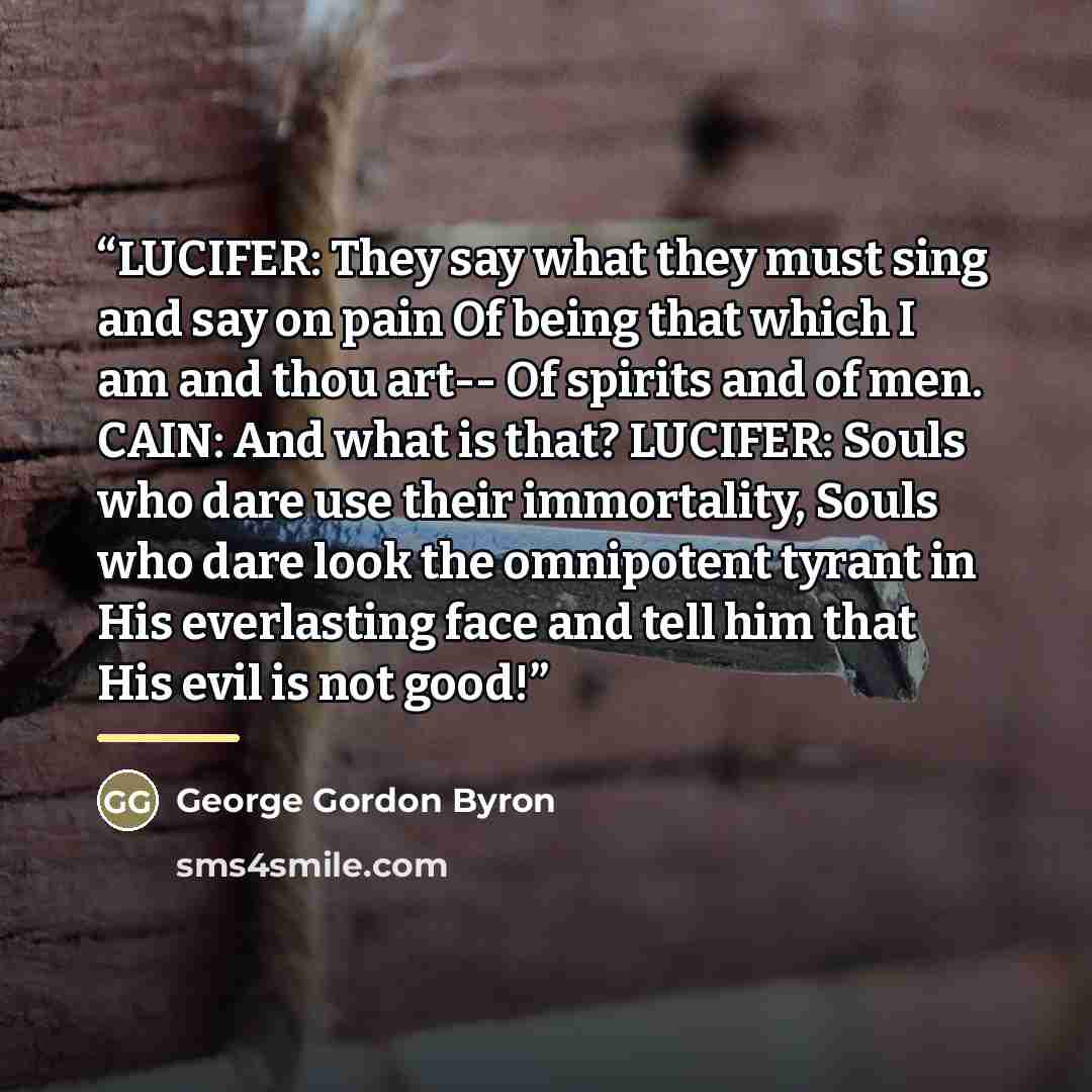 “LUCIFER: They say what they must sing and say on pain Of being that which I am and thou art-- Of spirits and of men. CAIN: And what is that? LUCIFER: Souls who dare use their immortality, Souls who dare look the omnipotent tyrant in His everlasting face and tell him that His evil is not good!” quote by George Gordon Byron