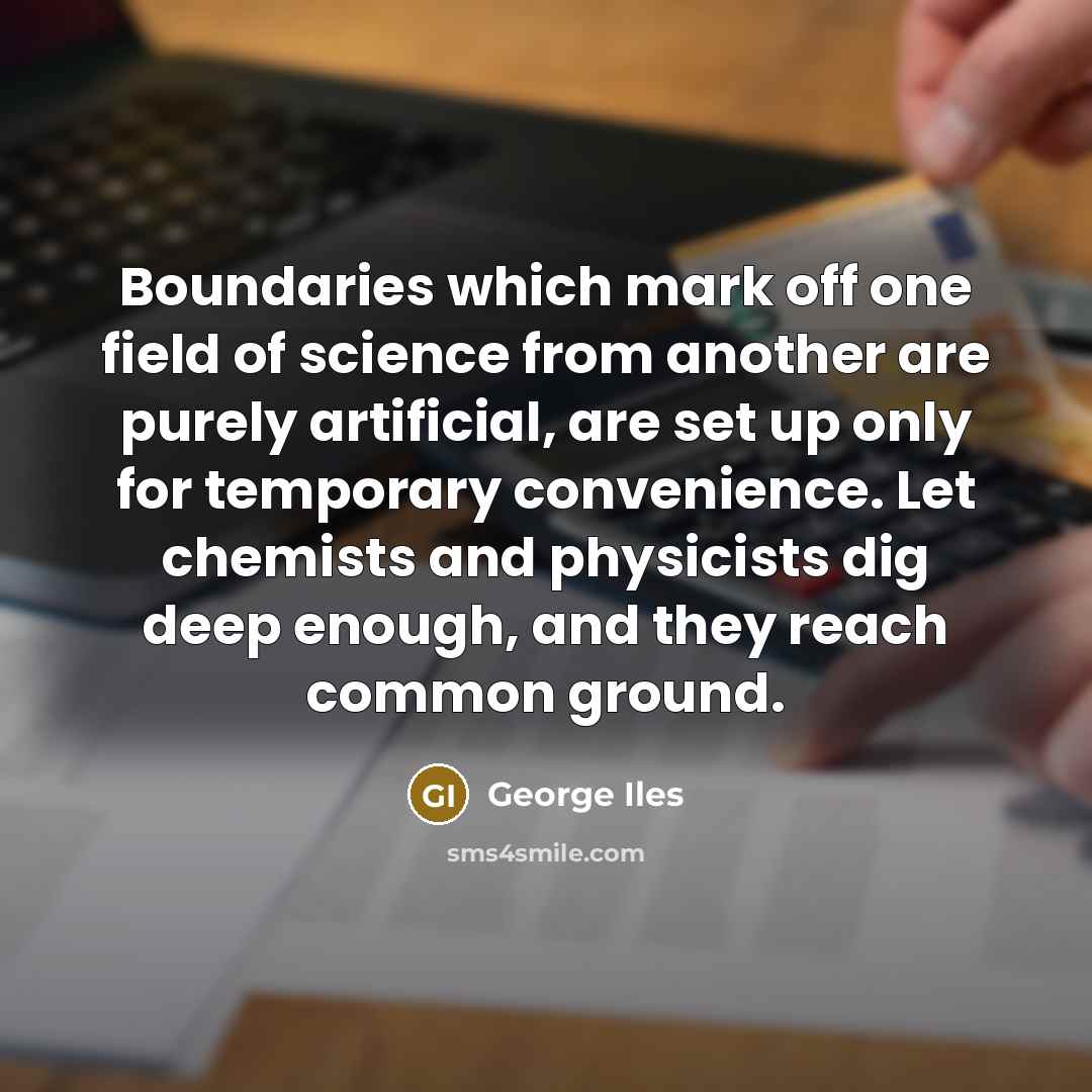 “Boundaries which mark off one field of science from another are purely artificial, are set up only for temporary convenience. Let chemists and physicists dig deep enough, and they reach common ground.” quote by George Iles
