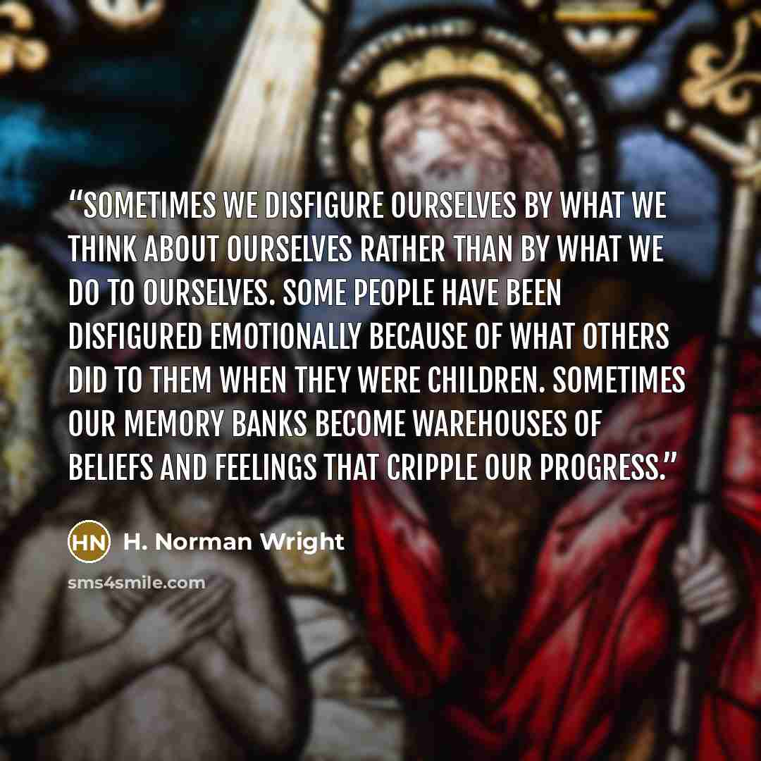 “Sometimes we disfigure ourselves by what we think about ourselves rather than by what we do to ourselves. Some people have been disfigured emotionally because of what others did to them when they were children. Sometimes our memory banks become warehouses of beliefs and feelings that cripple our…” quote by H. Norman Wright