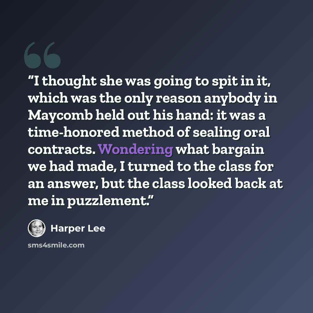 “I thought she was going to spit in it, which was the only reason anybody in Maycomb held out his hand: it was a time-honored method of sealing oral contracts. Wondering what bargain we had made, I turned to the class for an answer, but the class looked back at me in puzzlement.” quote by Harper Lee