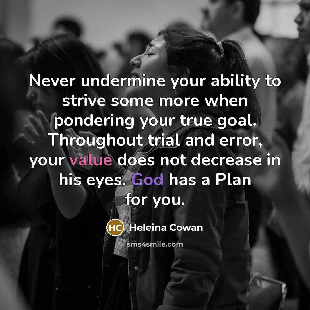 “Never undermine your ability to strive some more when pondering your true goal. Throughout trial and error, your value does not decrease in his eyes. God has a Plan for you.” quote by Heleina Cowan