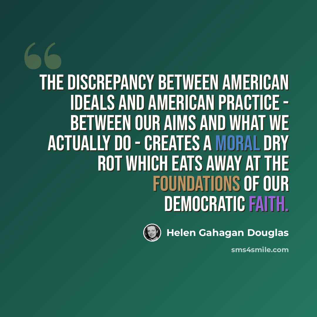 “The discrepancy between American ideals and American practice - between our aims and what we actually do - creates a moral dry rot which eats away at the foundations of our democratic faith.” quote by Helen Gahagan Douglas