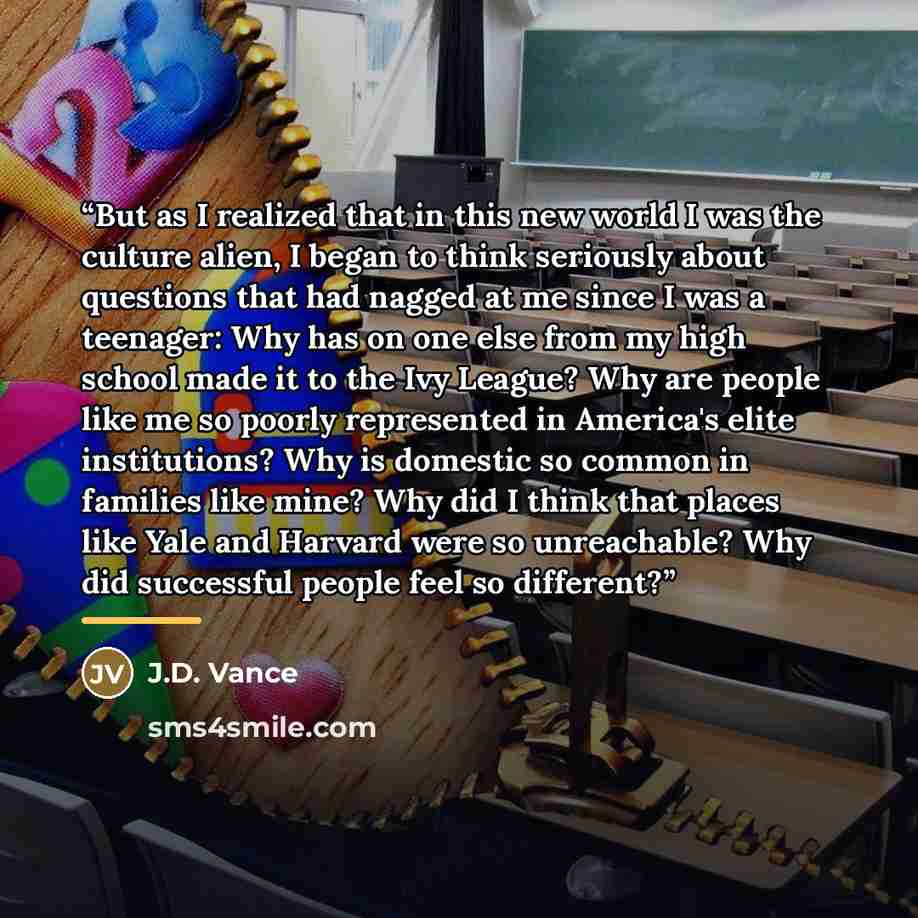 “But as I realized that in this new world I was the culture alien, I began to think seriously about questions that had nagged at me since I was a teenager: Why has on one else from my high school made it to the Ivy League? Why are people like me so poorly represented in America's elite…” quote by J.D. Vance