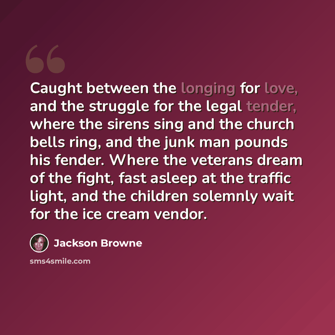“Caught between the longing for love, and the struggle for the legal tender, where the sirens sing and the church bells ring, and the junk man pounds his fender. Where the veterans dream of the fight, fast asleep at the traffic light, and the children solemnly wait for the ice cream vendor.” quote by Jackson Browne