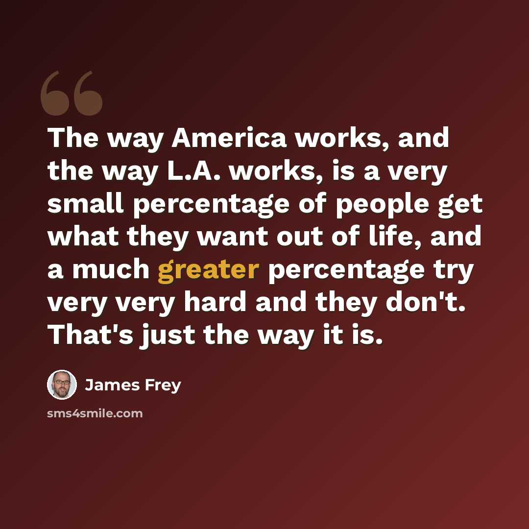 “The way America works, and the way L.A. works, is a very small percentage of people get what they want out of life, and a much greater percentage try very very hard and they don't. That's just the way it is.” quote by James Frey