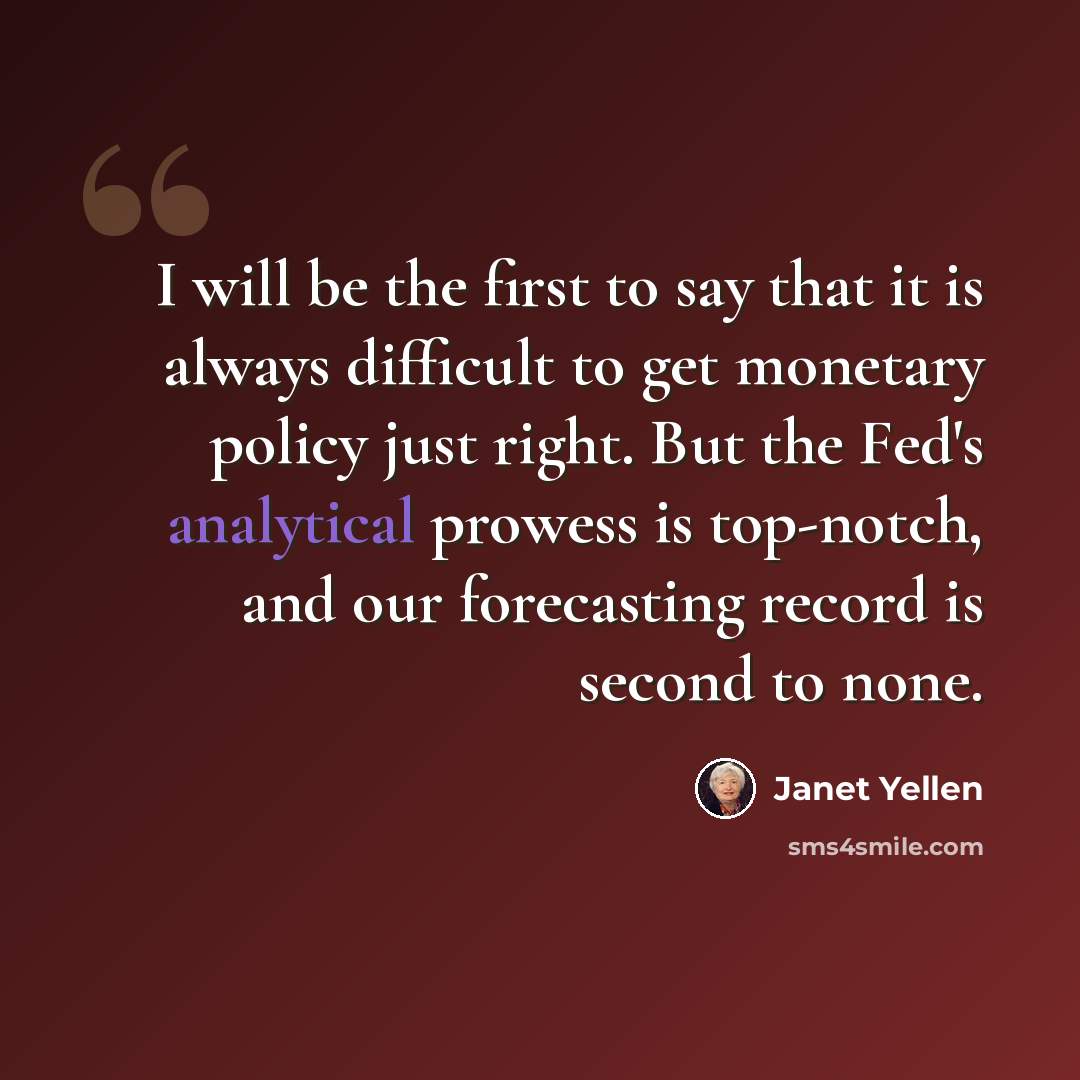 “I will be the first to say that it is always difficult to get monetary policy just right. But the Fed's analytical prowess is top-notch, and our forecasting record is second to none.” quote by Janet Yellen