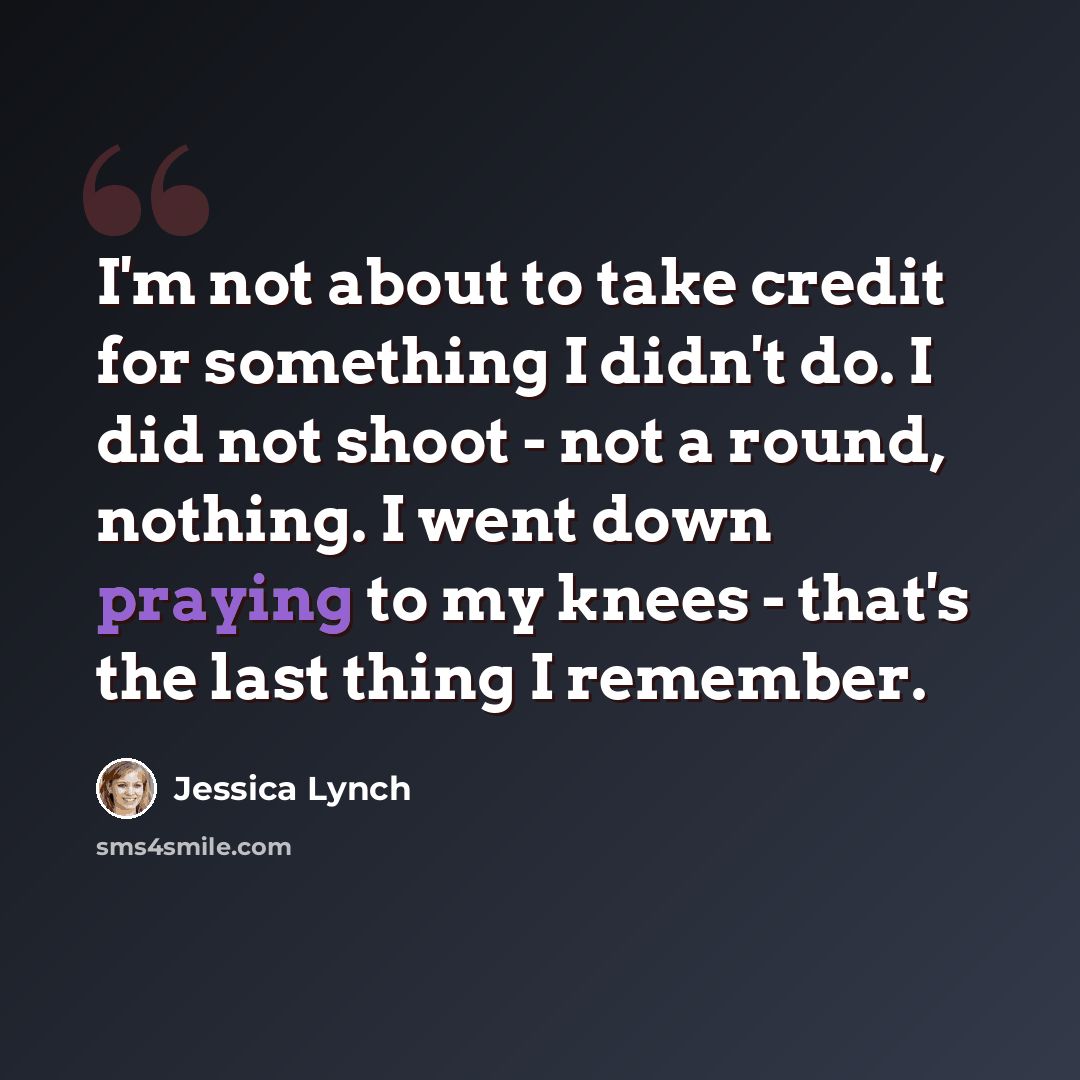 “I'm not about to take credit for something I didn't do. I did not shoot - not a round, nothing. I went down praying to my knees - that's the last thing I remember.” quote by Jessica Lynch