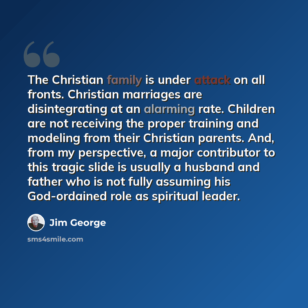 “The Christian family is under attack on all fronts. Christian marriages are disintegrating at an alarming rate. Children are not receiving the proper training and modeling from their Christian parents. And, from my perspective, a major contributor to this tragic slide is usually a husband and…” quote by Jim George