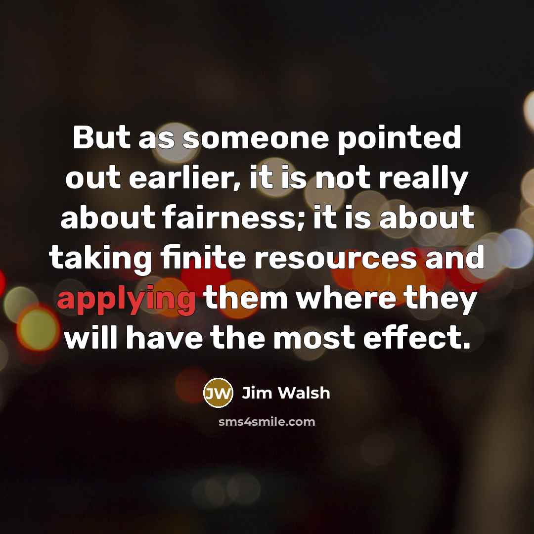 “But as someone pointed out earlier, it is not really about fairness; it is about taking finite resources and applying them where they will have the most effect.” quote by Jim Walsh
