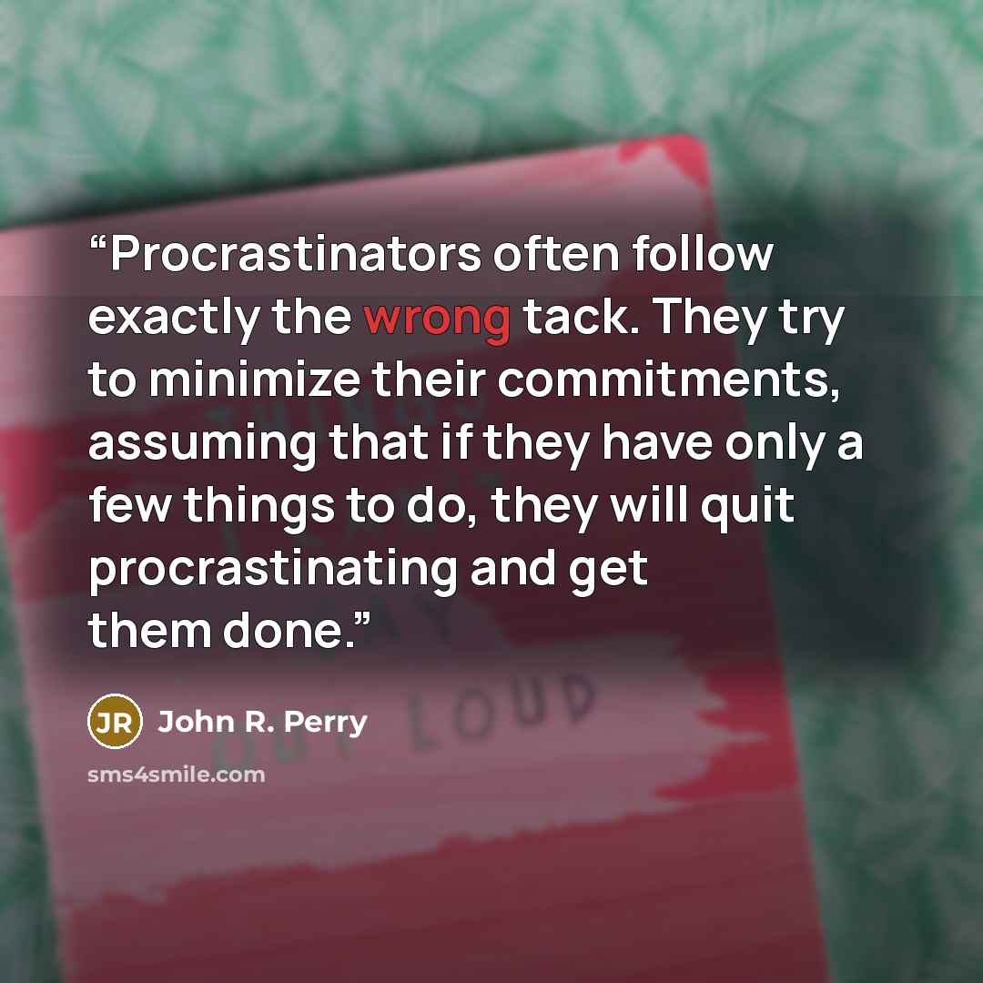 “Procrastinators often follow exactly the wrong tack. They try to minimize their commitments, assuming that if they have only a few things to do, they will quit procrastinating and get them done.” quote by John R. Perry