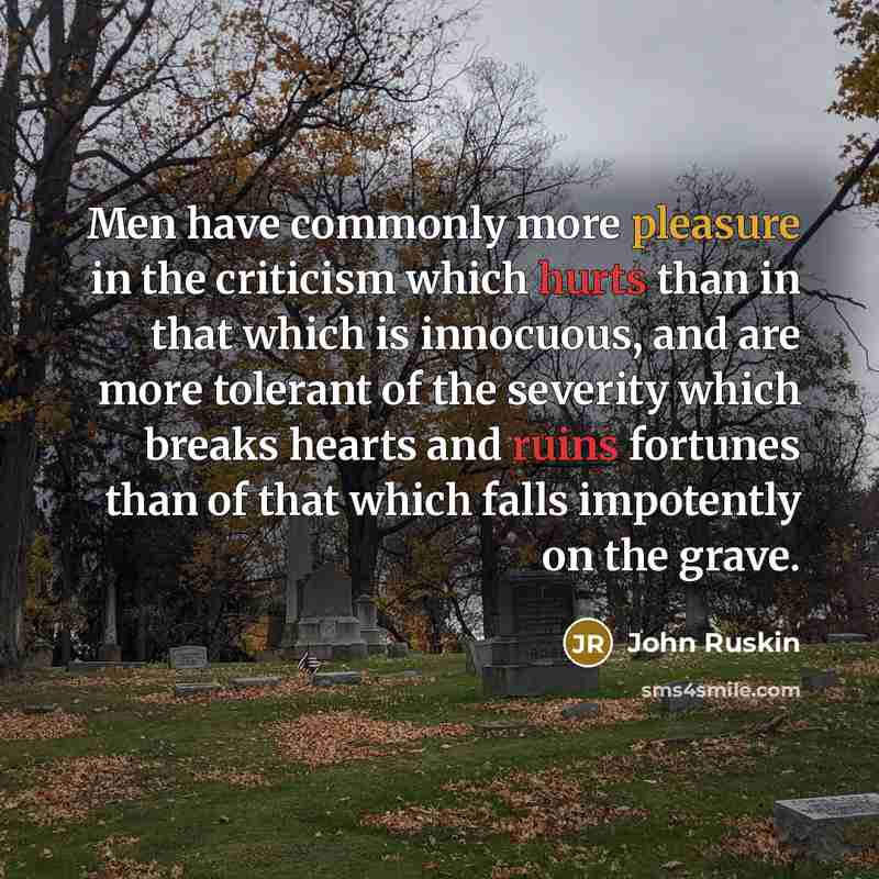 “Men have commonly more pleasure in the criticism which hurts than in that which is innocuous, and are more tolerant of the severity which breaks hearts and ruins fortunes than of that which falls impotently on the grave.” quote by John Ruskin