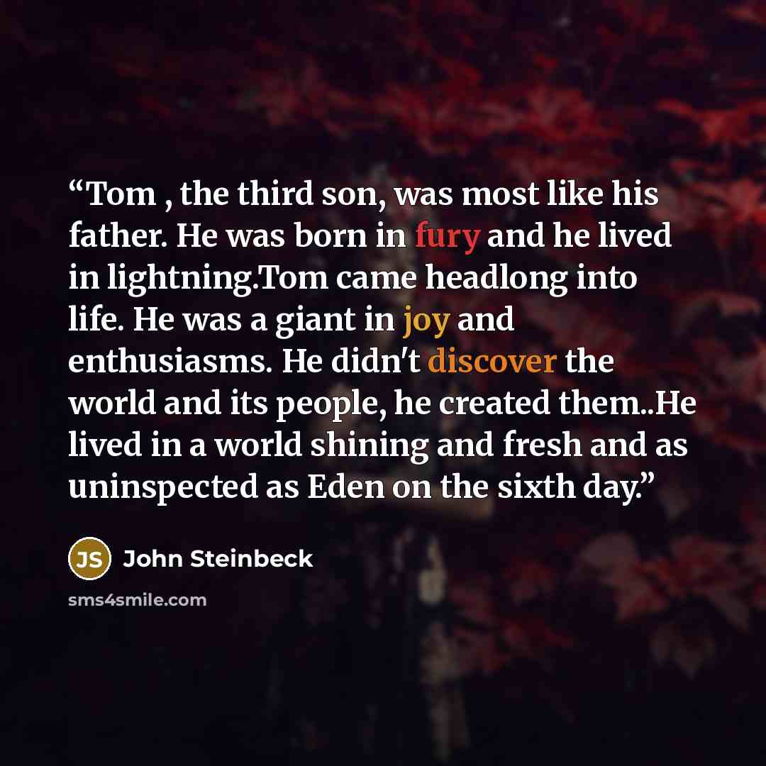 “Tom , the third son, was most like his father. He was born in fury and he lived in lightning.Tom came headlong into life. He was a giant in joy and enthusiasms. He didn't discover the world and its people, he created them..He lived in a world shining and fresh and as uninspected as Eden on the…” quote by John Steinbeck