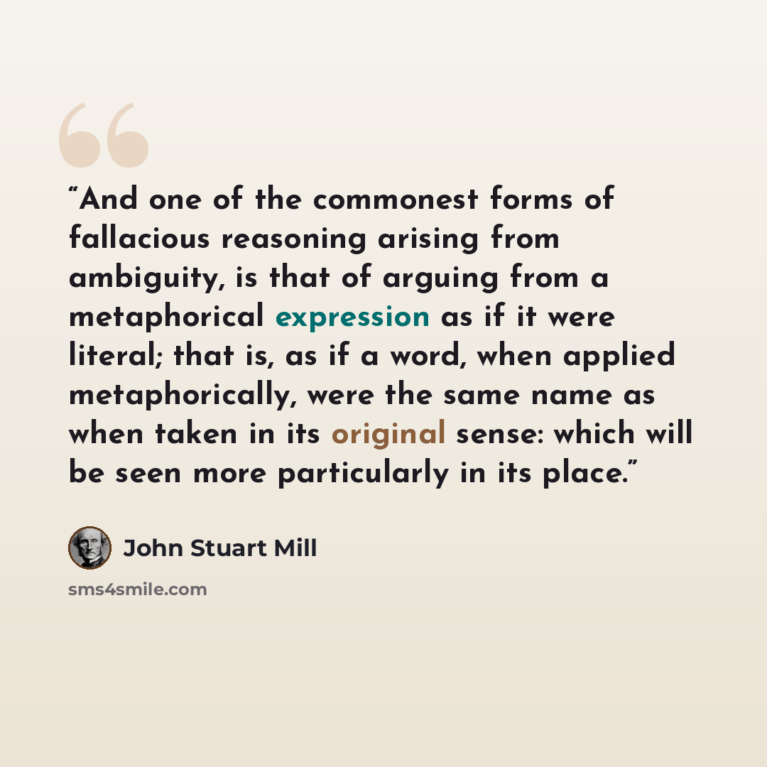 “And one of the commonest forms of fallacious reasoning arising from ambiguity, is that of arguing from a metaphorical expression as if it were literal; that is, as if a word, when applied metaphorically, were the same name as when taken in its original sense: which will be seen more particularly…” quote by John Stuart Mill