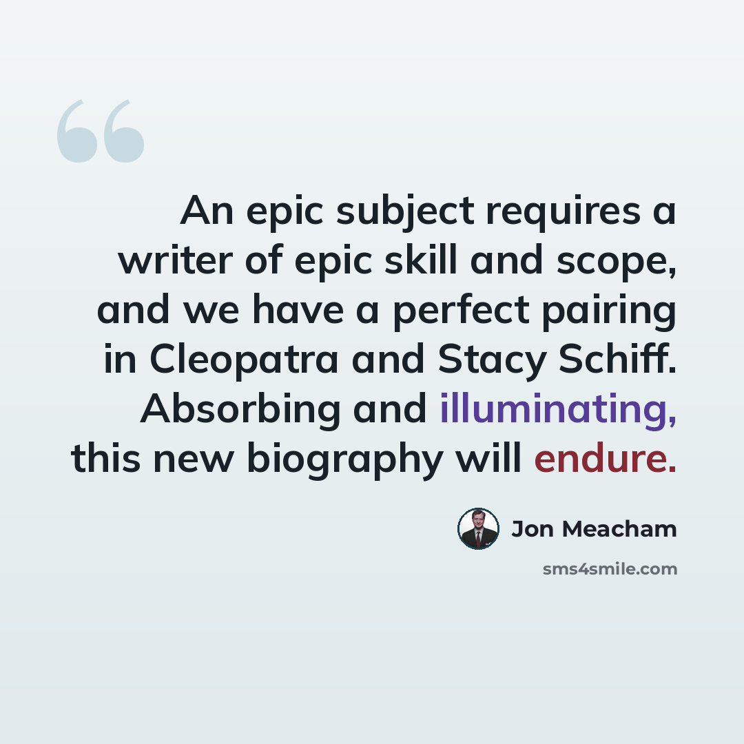 “An epic subject requires a writer of epic skill and scope, and we have a perfect pairing in Cleopatra and Stacy Schiff. Absorbing and illuminating, this new biography will endure.” quote by Jon Meacham