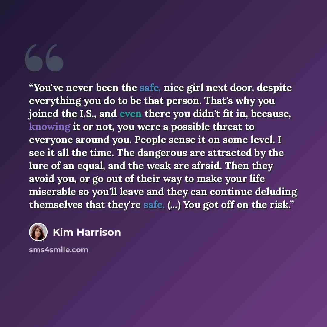 “You've never been the safe, nice girl next door, despite everything you do to be that person. That's why you joined the I.S., and even there you didn't fit in, because, knowing it or not, you were a possible threat to everyone around you. People sense it on some level. I see it all the time. The…” quote by Kim Harrison