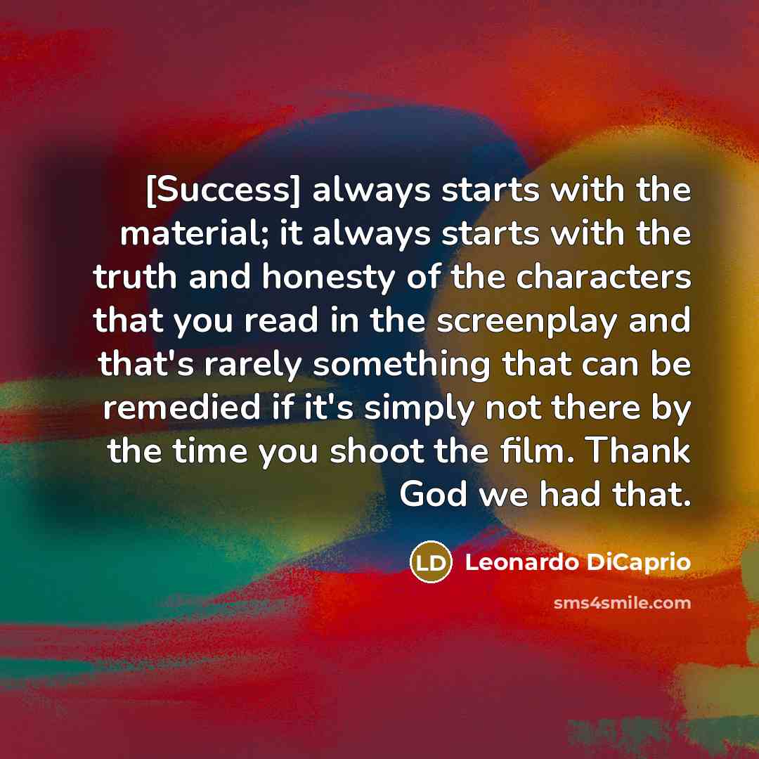 “[Success] always starts with the material; it always starts with the truth and honesty of the characters that you read in the screenplay and that's rarely something that can be remedied if it's simply not there by the time you shoot the film. Thank God we had that.” quote by Leonardo DiCaprio