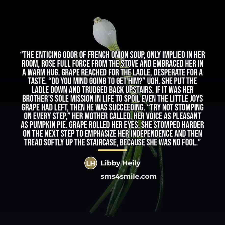“The enticing odor of French onion soup, only implied in her room, rose full force from the stove and embraced her in a warm hug. Grape reached for the ladle, desperate for a taste. “Do you mind going to get him?” Ugh. She put the ladle down and trudged back upstairs. If it was her brother’s sole…” quote by Libby Heily