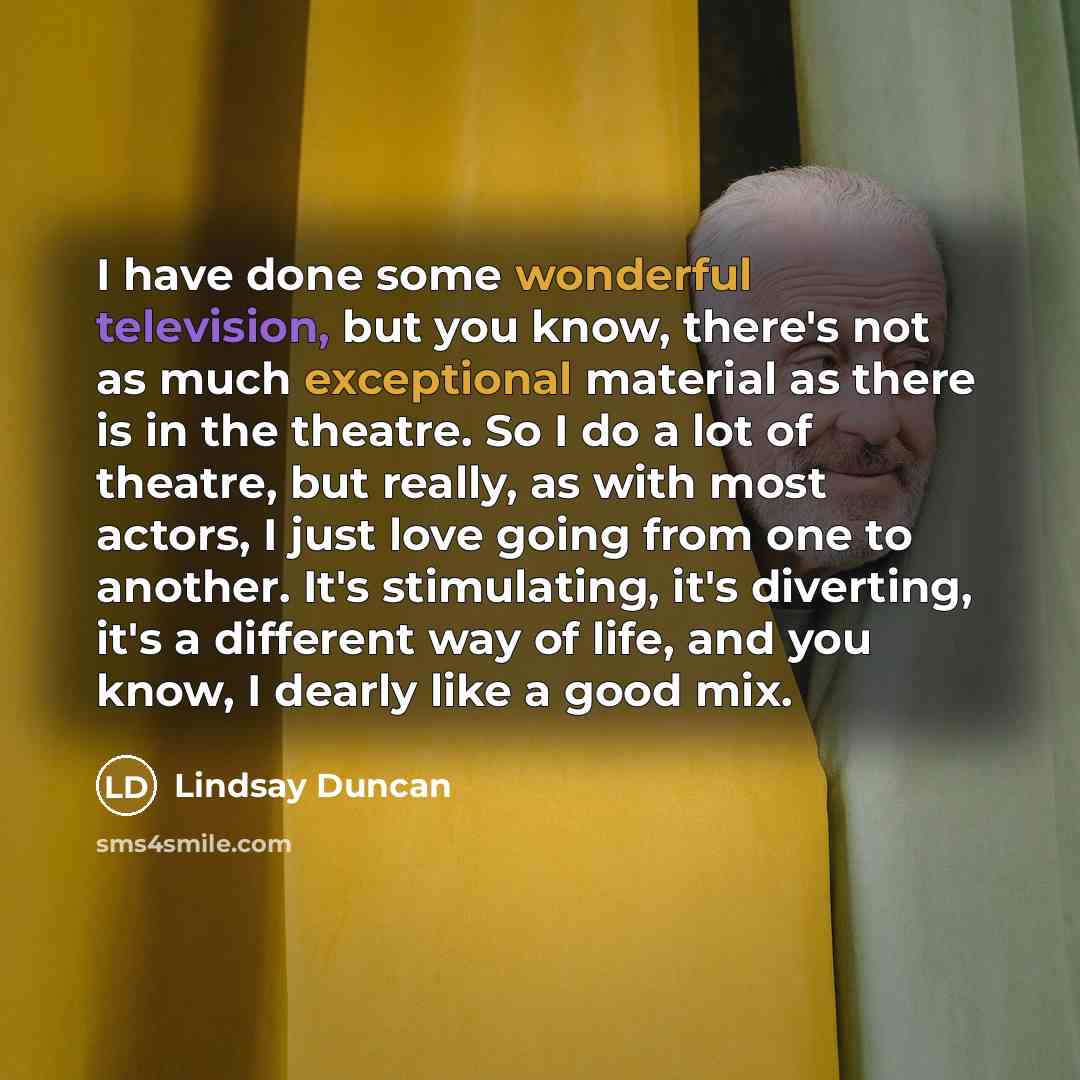 “I have done some wonderful television, but you know, there's not as much exceptional material as there is in the theatre. So I do a lot of theatre, but really, as with most actors, I just love going from one to another. It's stimulating, it's diverting, it's a different way of life, and you know…” quote by Lindsay Duncan