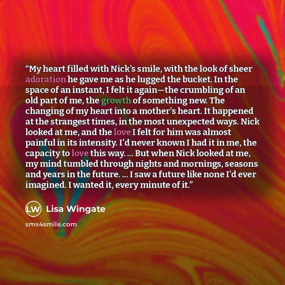 “My heart filled with Nick's smile, with the look of sheer adoration he gave me as he lugged the bucket. In the space of an instant, I felt it again—the crumbling of an old part of me, the growth of something new. The changing of my heart into a mother's heart. It happened at the strangest times…” quote by Lisa Wingate