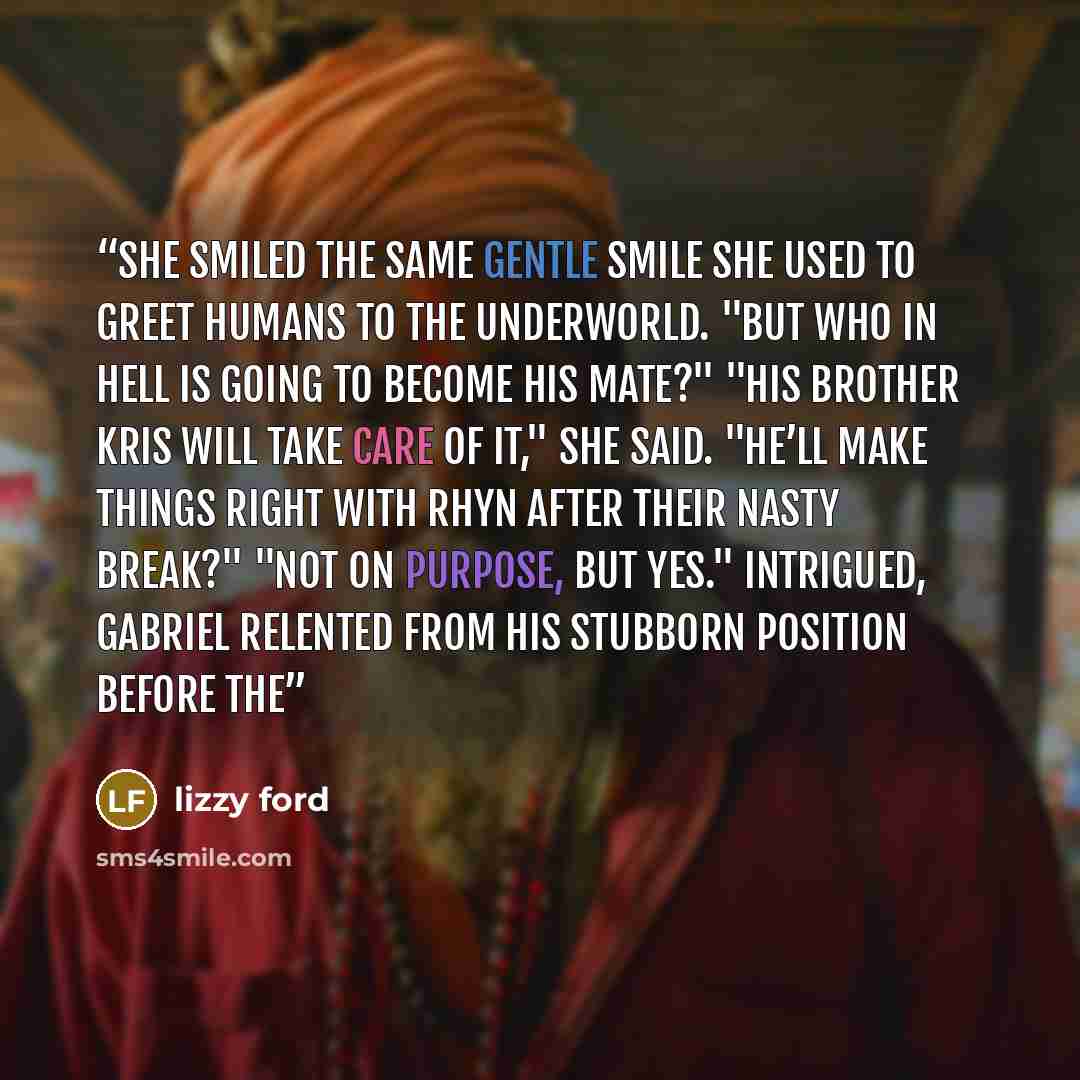 “she smiled the same gentle smile she used to greet humans to the underworld. "But who in Hell is going to become his mate?" "His brother Kris will take care of it," she said. "He’ll make things right with Rhyn after their nasty break?" "Not on purpose, but yes." Intrigued, Gabriel relented from…” quote by Lizzy Ford
