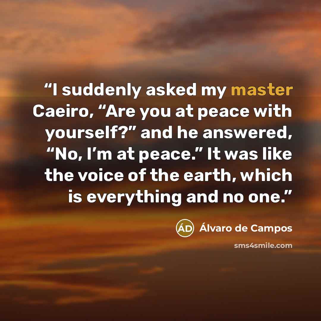 “I suddenly asked my master Caeiro, “Are you at peace with yourself?” and he answered, “No, I’m at peace.” It was like the voice of the earth, which is everything and no one.” quote by Álvaro de Campos