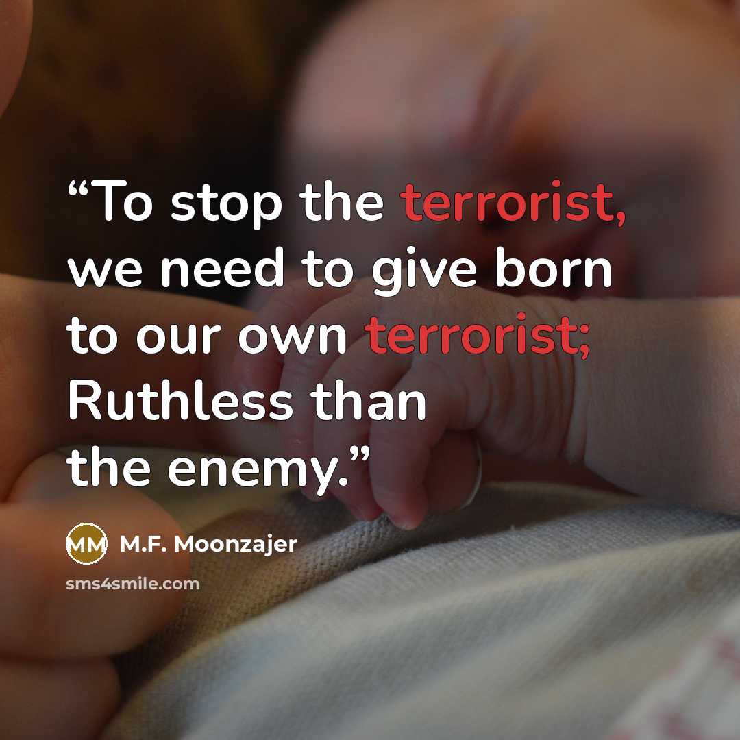 “To stop the terrorist, we need to give born to our own terrorist; Ruthless than the enemy.” quote by M.F. Moonzajer
