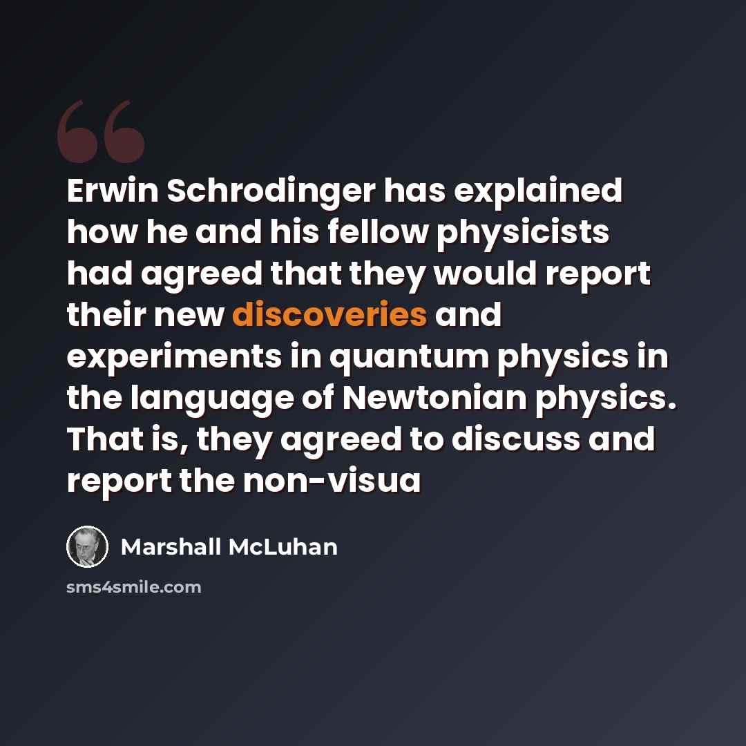 “Erwin Schrodinger has explained how he and his fellow physicists had agreed that they would report their new discoveries and experiments in quantum physics in the language of Newtonian physics. That is, they agreed to discuss and report the non-visua” quote by Marshall McLuhan