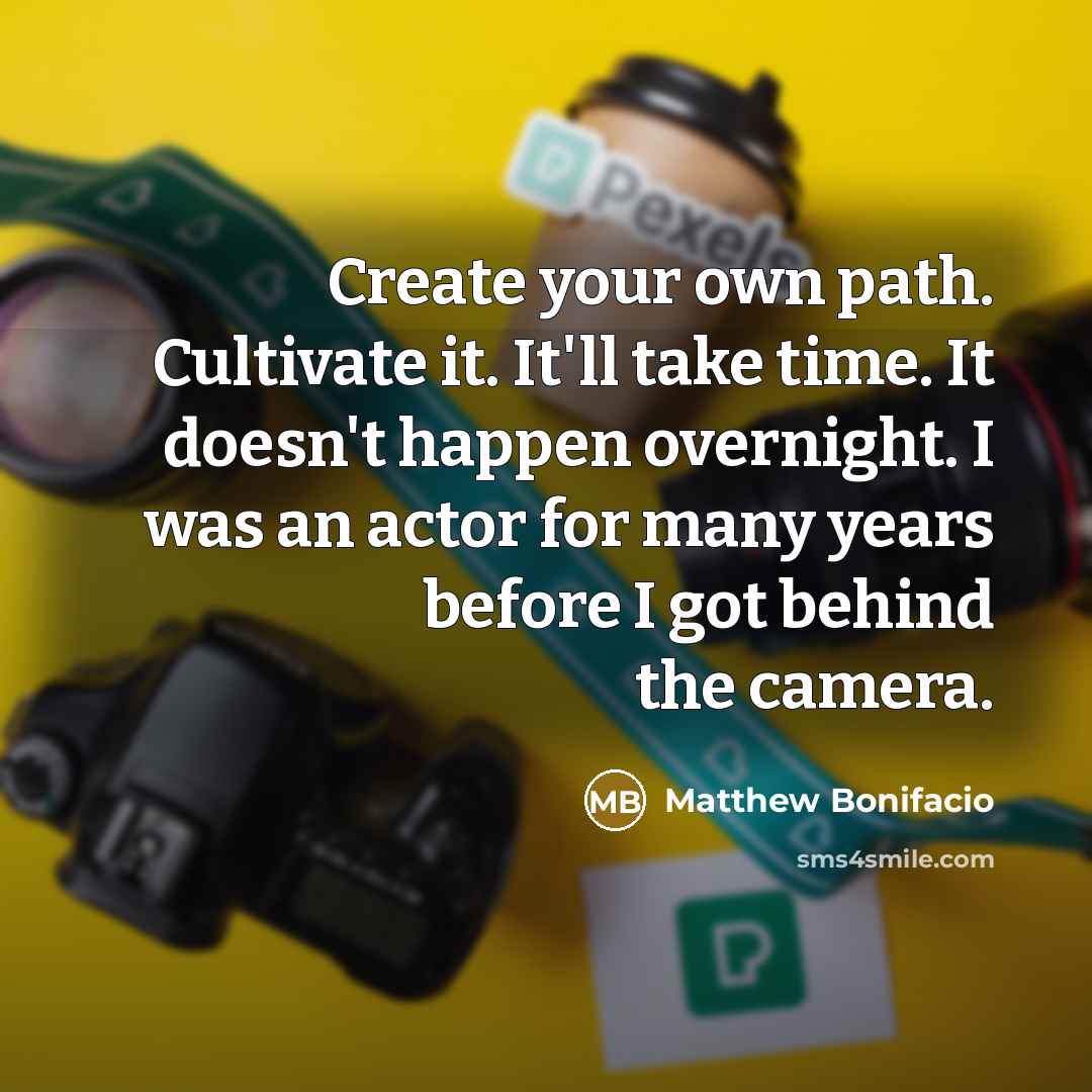 “Create your own path. Cultivate it. It'll take time. It doesn't happen overnight. I was an actor for many years before I got behind the camera.” quote by Matthew Bonifacio