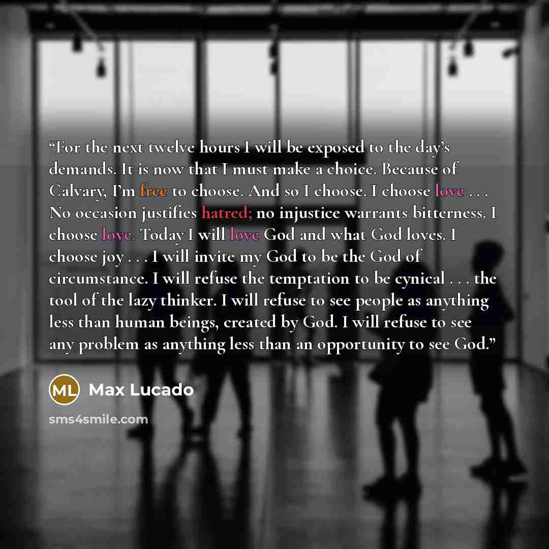 “For the next twelve hours I will be exposed to the day’s demands. It is now that I must make a choice. Because of Calvary, I’m free to choose. And so I choose. I choose love . . . No occasion justifies hatred; no injustice warrants bitterness. I choose love. Today I will love God and what God…” quote by Max Lucado