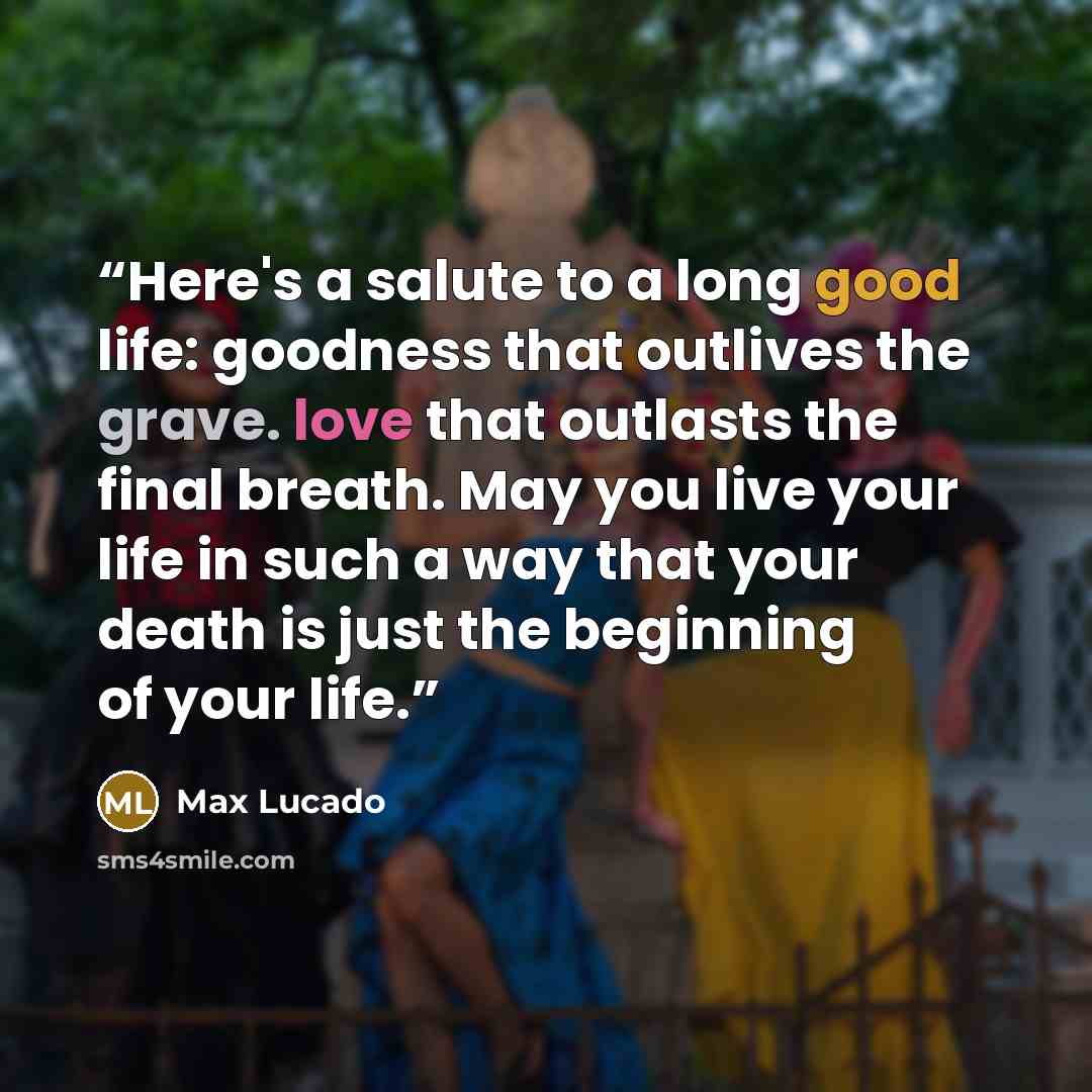 “Here's a salute to a long good life: goodness that outlives the grave. love that outlasts the final breath. May you live your life in such a way that your death is just the beginning of your life.” quote by Max Lucado