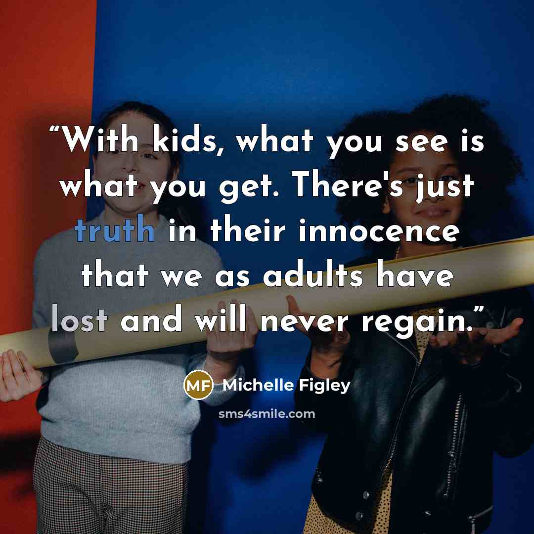 “With kids, what you see is what you get. There's just truth in their innocence that we as adults have lost and will never regain.” quote by Michelle Figley