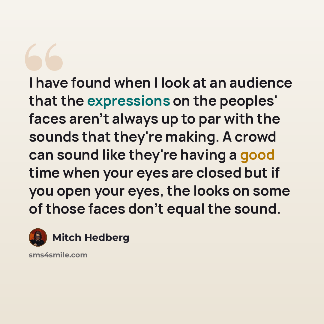 “I have found when I look at an audience that the expressions on the peoples' faces aren't always up to par with the sounds that they're making. A crowd can sound like they're having a good time when your eyes are closed but if you open your eyes, the looks on some of those faces don't equal the…” quote by Mitch Hedberg
