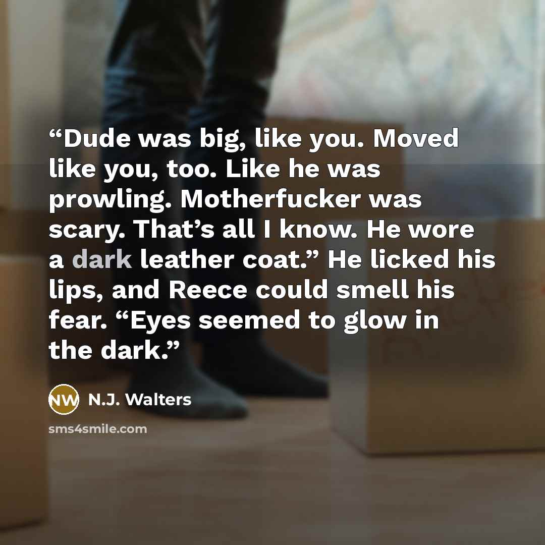 “Dude was big, like you. Moved like you, too. Like he was prowling. Motherfucker was scary. That’s all I know. He wore a dark leather coat.” He licked his lips, and Reece could smell his fear. “Eyes seemed to glow in the dark.” quote by N.J. Walters