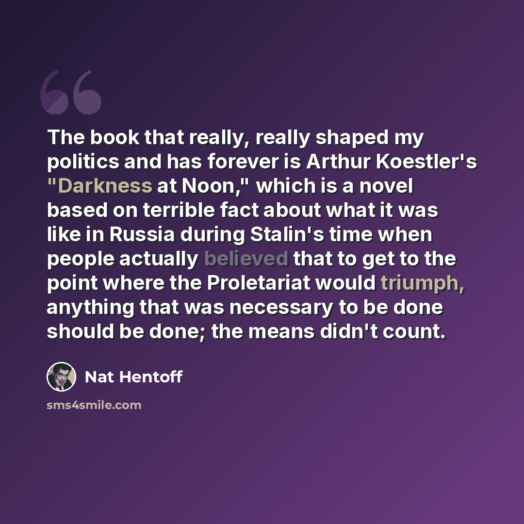 “The book that really, really shaped my politics and has forever is Arthur Koestler's "Darkness at Noon," which is a novel based on terrible fact about what it was like in Russia during Stalin's time when people actually believed that to get to the point where the Proletariat would triumph…” quote by Nat Hentoff