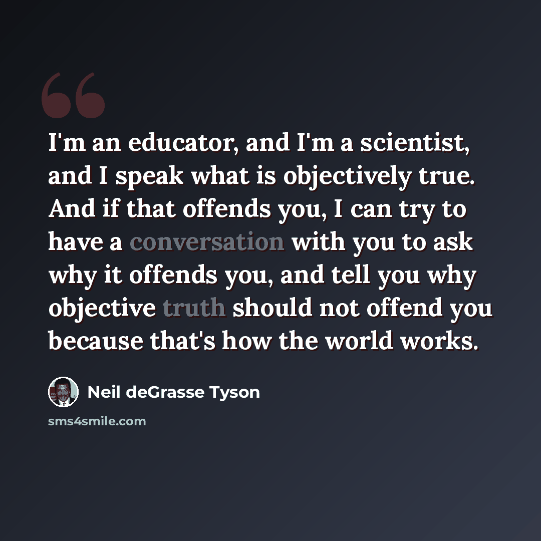 “I'm an educator, and I'm a scientist, and I speak what is objectively true. And if that offends you, I can try to have a conversation with you to ask why it offends you, and tell you why objective truth should not offend you because that's how the world works.” quote by Neil deGrasse Tyson