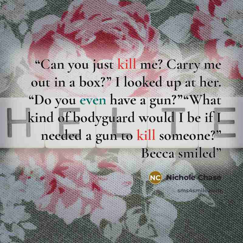 “Can you just kill me? Carry me out in a box?” I looked up at her. “Do you even have a gun?”“What kind of bodyguard would I be if I needed a gun to kill someone?” Becca smiled” quote by Nichole Chase