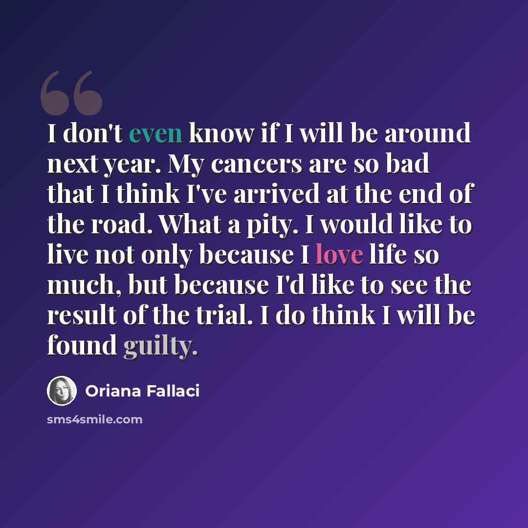 “I don't even know if I will be around next year. My cancers are so bad that I think I've arrived at the end of the road. What a pity. I would like to live not only because I love life so much, but because I'd like to see the result of the trial. I do think I will be found guilty.” quote by Oriana Fallaci