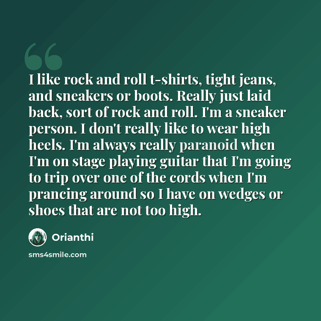 “I like rock and roll t-shirts, tight jeans, and sneakers or boots. Really just laid back, sort of rock and roll. I'm a sneaker person. I don't really like to wear high heels. I'm always really paranoid when I'm on stage playing guitar that I'm going to trip over one of the cords when I'm prancing…” quote by Orianthi