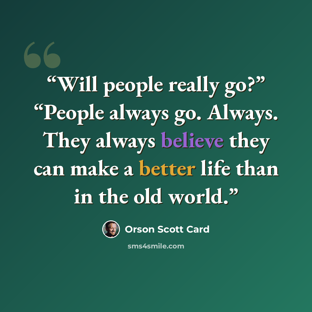 “Will people really go?” “People always go. Always. They always believe they can make a better life than in the old world.” quote by Orson Scott Card