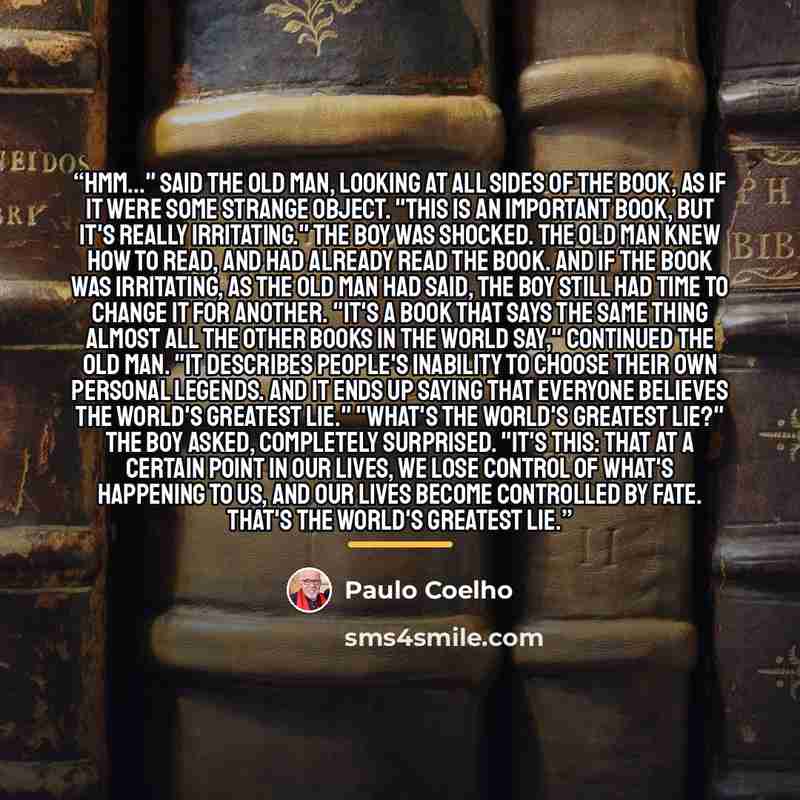 “Hmm..." said the old man, looking at all sides of the book, as if it were some strange object. "This is an important book, but it's really irritating." The boy was shocked. The old man knew how to read, and had already read the book. And if the book was irritating, as the old man had said, the boy…” quote by Paulo Coelho