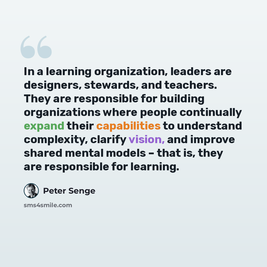 “In a learning organization, leaders are designers, stewards, and teachers. They are responsible for building organizations where people continually expand their capabilities to understand complexity, clarify vision, and improve shared mental models – that is, they are responsible for learning.” quote by Peter Senge