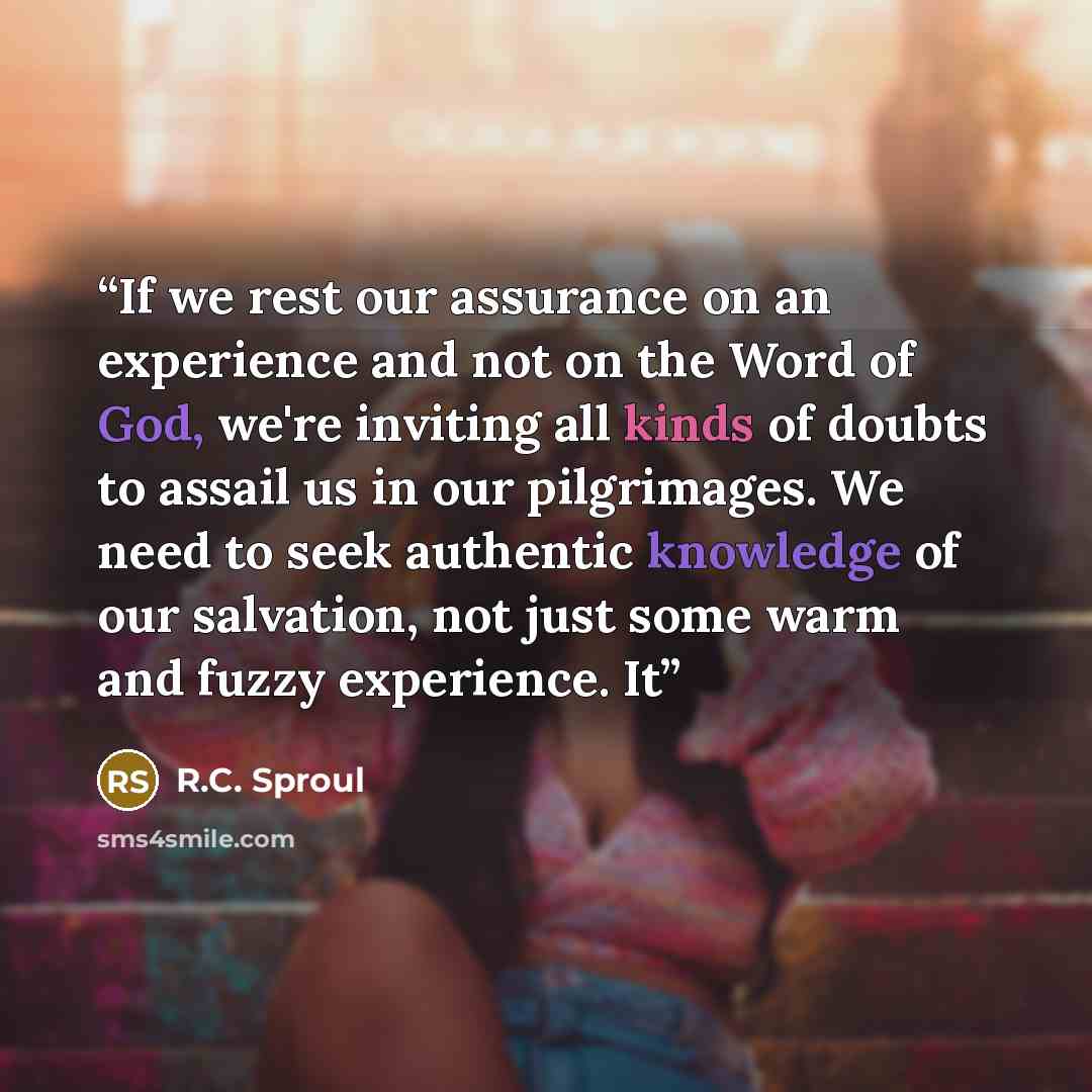 “If we rest our assurance on an experience and not on the Word of God, we're inviting all kinds of doubts to assail us in our pilgrimages. We need to seek authentic knowledge of our salvation, not just some warm and fuzzy experience. It” quote by R.C. Sproul
